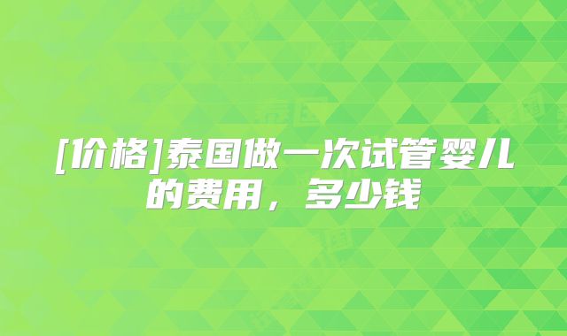 [价格]泰国做一次试管婴儿的费用，多少钱