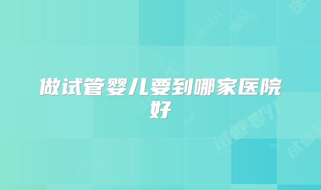 做试管婴儿要到哪家医院好