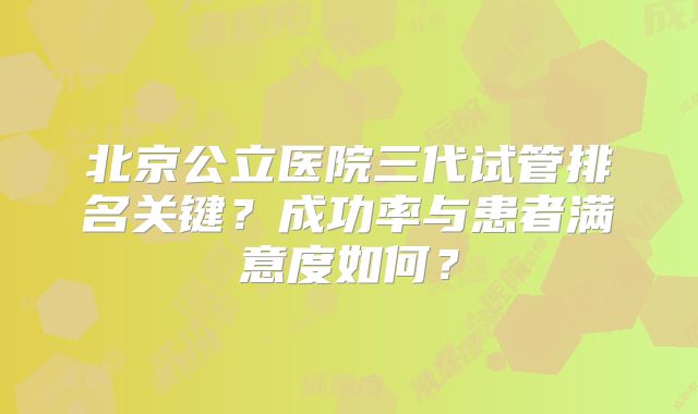 北京公立医院三代试管排名关键？成功率与患者满意度如何？