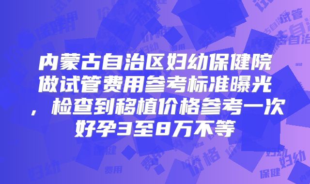 内蒙古自治区妇幼保健院做试管费用参考标准曝光，检查到移植价格参考一次好孕3至8万不等