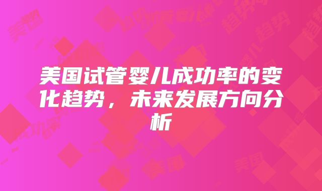 美国试管婴儿成功率的变化趋势，未来发展方向分析