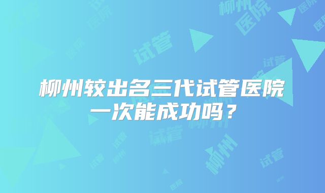 柳州较出名三代试管医院一次能成功吗？