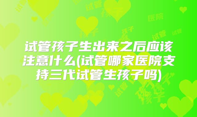 试管孩子生出来之后应该注意什么(试管哪家医院支持三代试管生孩子吗)