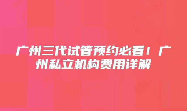 广州三代试管预约必看!广州私立机构费用详解