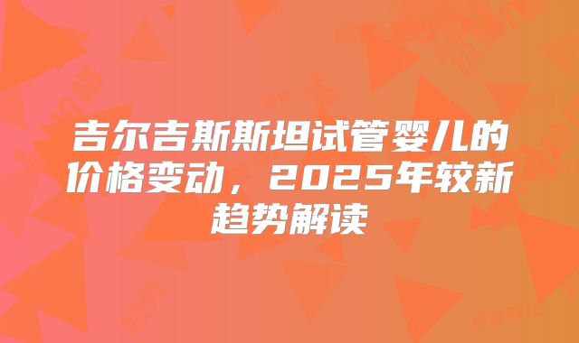 吉尔吉斯斯坦试管婴儿的价格变动，2025年较新趋势解读