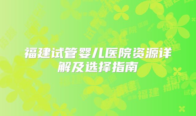 福建试管婴儿医院资源详解及选择指南
