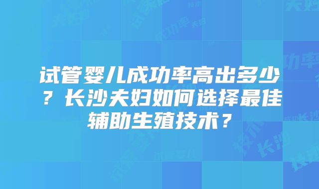 试管婴儿成功率高出多少？长沙夫妇如何选择最佳辅助生殖技术？