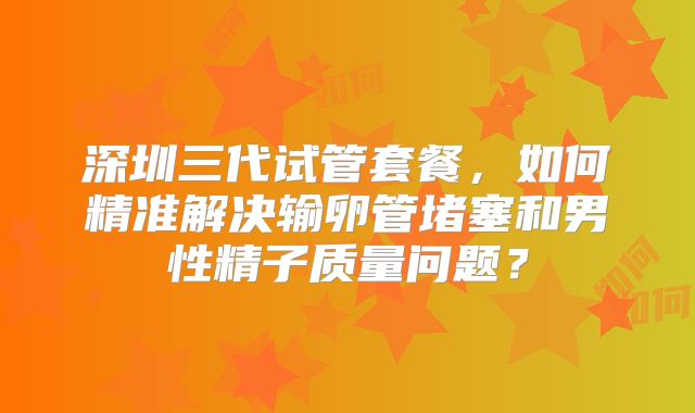 深圳三代试管套餐，如何精准解决输卵管堵塞和男性精子质量问题？