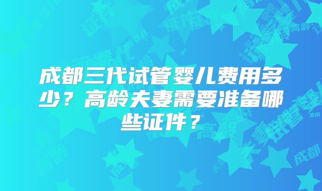 成都三代试管婴儿费用多少？高龄夫妻需要准备哪些证件？