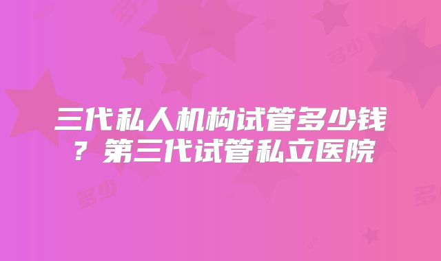 三代私人机构试管多少钱？第三代试管私立医院