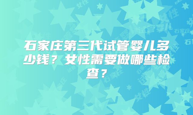 石家庄第三代试管婴儿多少钱？女性需要做哪些检查？