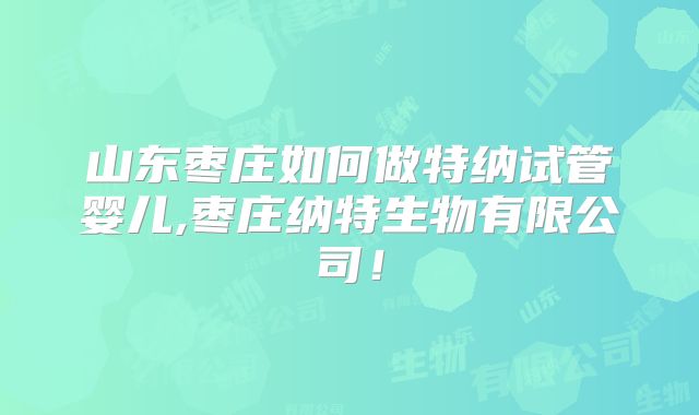 山东枣庄如何做特纳试管婴儿,枣庄纳特生物有限公司！