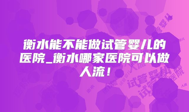 衡水能不能做试管婴儿的医院_衡水哪家医院可以做人流！