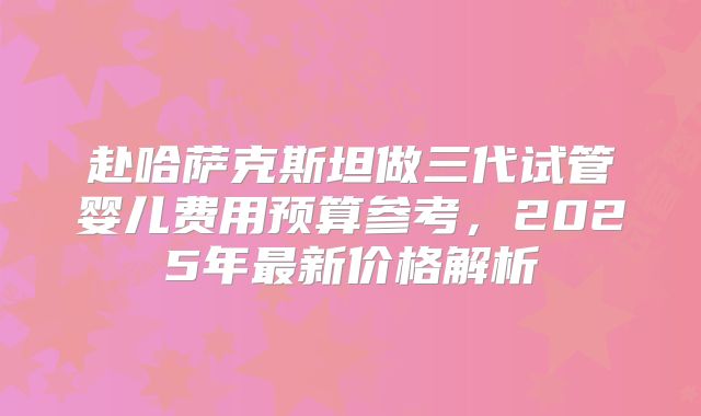 赴哈萨克斯坦做三代试管婴儿费用预算参考，2025年最新价格解析