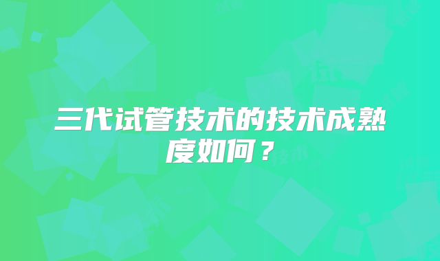 三代试管技术的技术成熟度如何？