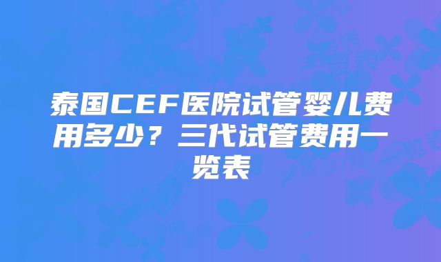 泰国CEF医院试管婴儿费用多少？三代试管费用一览表