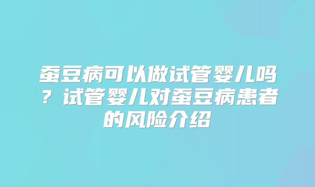 蚕豆病可以做试管婴儿吗？试管婴儿对蚕豆病患者的风险介绍