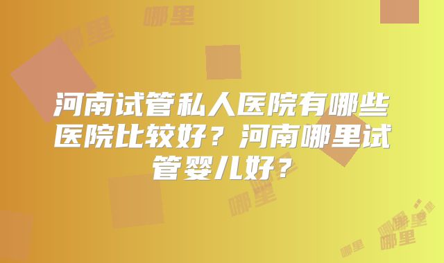 河南试管私人医院有哪些医院比较好？河南哪里试管婴儿好？