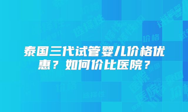 泰国三代试管婴儿价格优惠?如何价比医院?