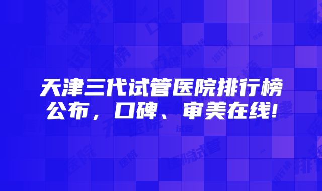 天津三代试管医院排行榜公布，口碑、审美在线!