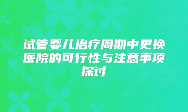 试管婴儿治疗周期中更换医院的可行性与注意事项探讨
