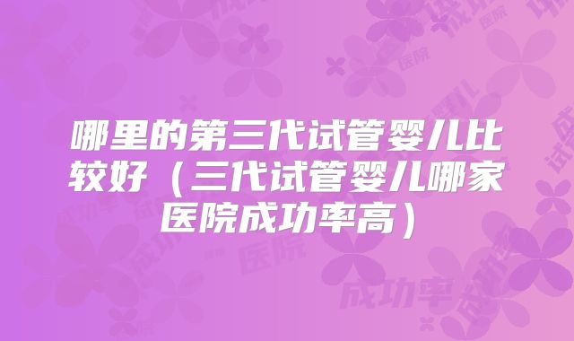 哪里的第三代试管婴儿比较好（三代试管婴儿哪家医院成功率高）