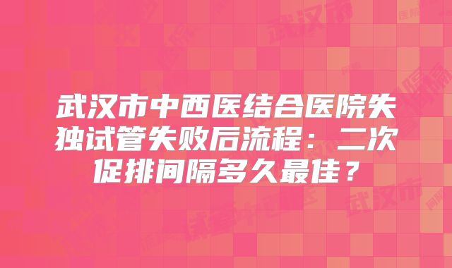 武汉市中西医结合医院失独试管失败后流程：二次促排间隔多久最佳？