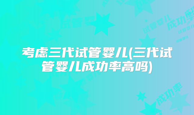 考虑三代试管婴儿(三代试管婴儿成功率高吗)