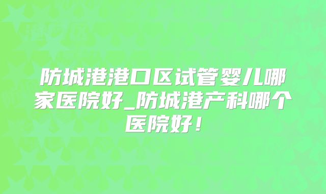 防城港港口区试管婴儿哪家医院好_防城港产科哪个医院好！