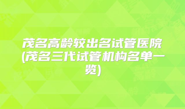 茂名高龄较出名试管医院(茂名三代试管机构名单一览)