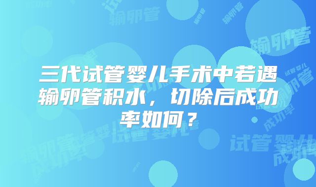 三代试管婴儿手术中若遇输卵管积水，切除后成功率如何？