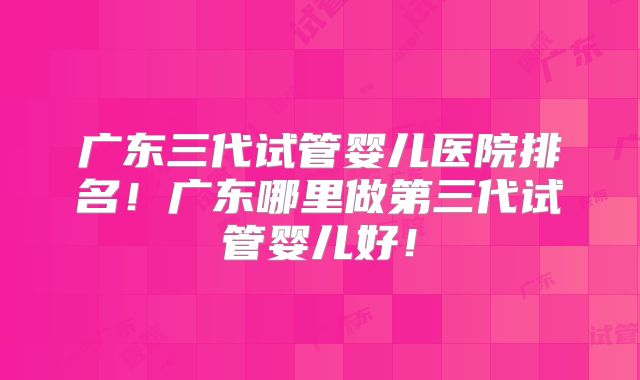 广东三代试管婴儿医院排名!广东哪里做第三代试管婴儿好!