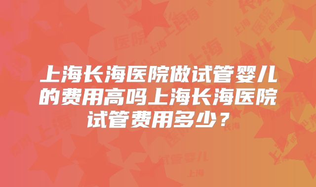 上海长海医院做试管婴儿的费用高吗上海长海医院试管费用多少？