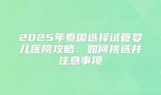 2025年泰国选择试管婴儿医院攻略:如何挑选并注意事项