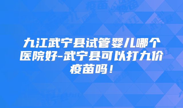 九江武宁县试管婴儿哪个医院好-武宁县可以打九价疫苗吗！