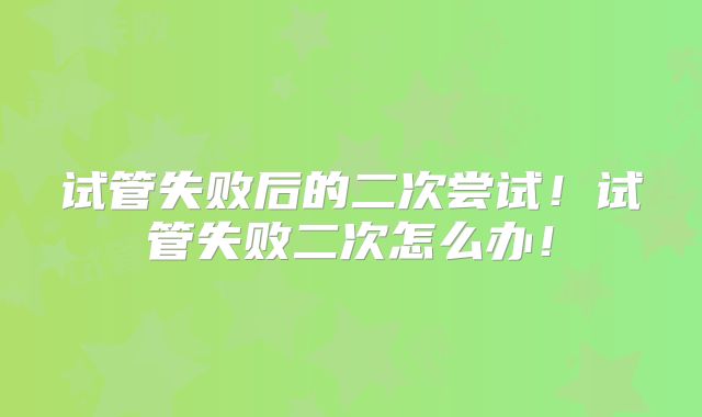 试管失败后的二次尝试！试管失败二次怎么办！