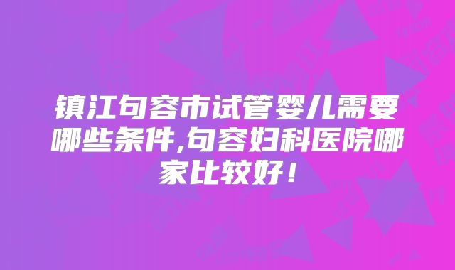 镇江句容市试管婴儿需要哪些条件,句容妇科医院哪家比较好！