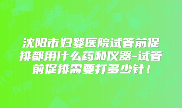 沈阳市妇婴医院试管前促排都用什么药和仪器-试管前促排需要打多少针！