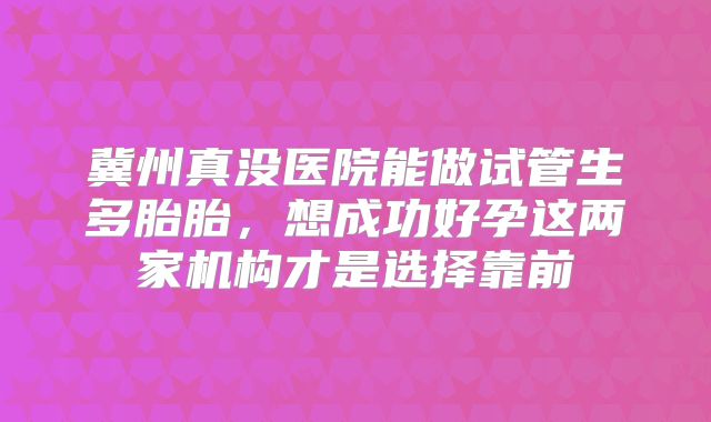 冀州真没医院能做试管生多胎胎，想成功好孕这两家机构才是选择靠前