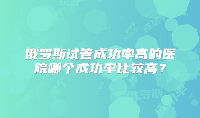 俄罗斯试管成功率高的医院哪个成功率比较高？