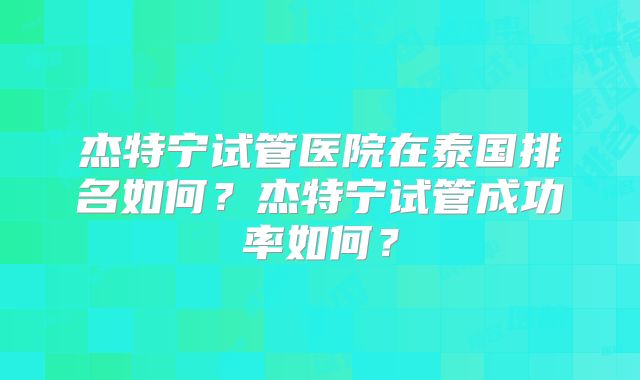 杰特宁试管医院在泰国排名如何？杰特宁试管成功率如何？