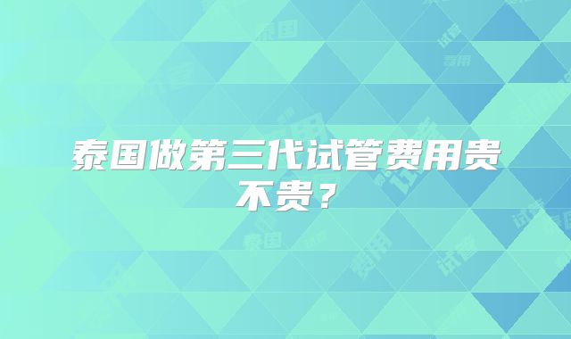 泰国做第三代试管费用贵不贵？