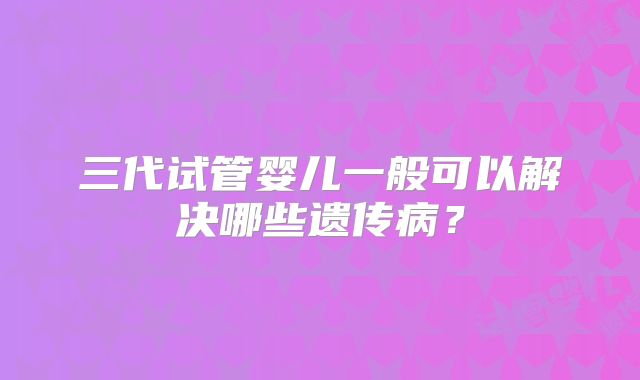 三代试管婴儿一般可以解决哪些遗传病？