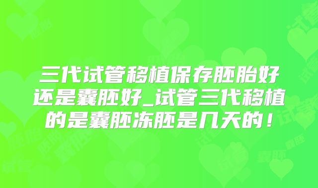 三代试管移植保存胚胎好还是囊胚好_试管三代移植的是囊胚冻胚是几天的!