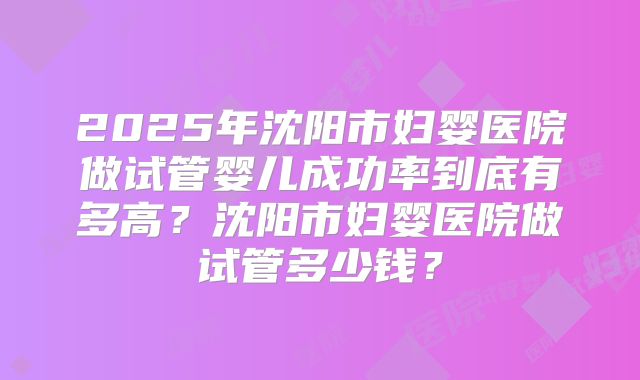 2025年沈阳市妇婴医院做试管婴儿成功率到底有多高？沈阳市妇婴医院做试管多少钱？