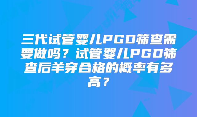 三代试管婴儿PGD筛查需要做吗？试管婴儿PGD筛查后羊穿合格的概率有多高？