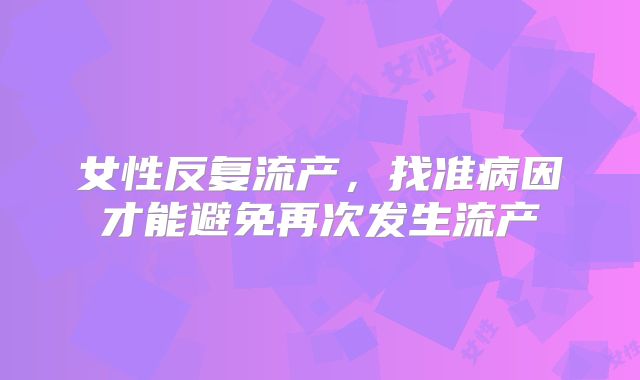 女性反复流产，找准病因才能避免再次发生流产