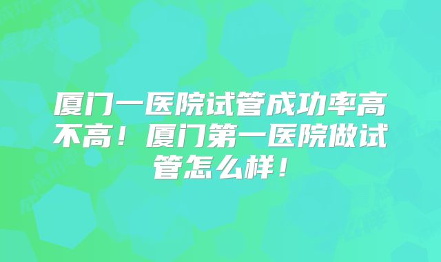 厦门一医院试管成功率高不高！厦门第一医院做试管怎么样！