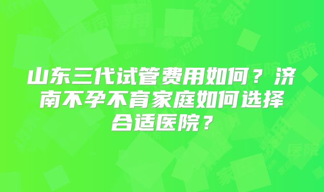 山东三代试管费用如何？济南不孕不育家庭如何选择合适医院？