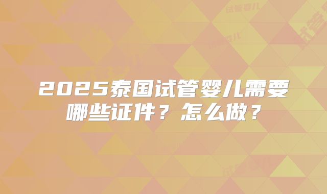 2025泰国试管婴儿需要哪些证件？怎么做？